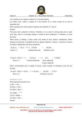 Class XI

Chapter 11 – The p-Block Elements

Chemistry

(ii) It swells up to a glassy material Y on strong heating.
(iii) When conc. H2SO4 is added to a hot solution of X, white crystal of an acid Z
separates out.
Write equations for all the above reactions and identify X, Y and Z.
Answer
The given salt is alkaline to litmus. Therefore, X is a salt of a strong base and a weak
acid. Also, when X is strongly heated, it swells to form substance Y. Therefore, X must
be borax.
When borax is heated, it loses water and swells to form sodium metaborate. When
heating is continued, it solidifies to form a glassy material Y. Hence, Y must be a mixture
of sodium metaborate and boric anhydride.

When concentrated acid is added to borax, white crystals of orthoboric acid (Z) are
formed.

Question 11.31:
Write balanced equations for:
(i) BF3 + LiH →
(ii) B2H6 + H2O →
(iii) NaH + B2H6 →
(iv) H3BO3
(v) Al + NaOH →
(vi) B2H6 + NH3 →
Answer
Page 20 of 25
Website: www.vidhyarjan.com

Email: contact@vidhyarjan.com

Mobile: 9999 249717

Head Office: 1/3-H-A-2, Street # 6, East Azad Nagar, Delhi-110051
(One Km from ‘Welcome’ Metro Station)

 
