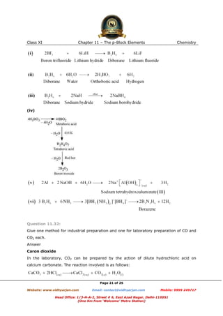 Class XI

Chapter 11 – The p-Block Elements

Chemistry

(iv)

Question 11.32:
Give one method for industrial preparation and one for laboratory preparation of CO and
CO2 each.
Answer
Caron dioxide
In the laboratory, CO2 can be prepared by the action of dilute hydrochloric acid on
calcium carbonate. The reaction involved is as follows:

Page 21 of 25
Website: www.vidhyarjan.com

Email: contact@vidhyarjan.com

Mobile: 9999 249717

Head Office: 1/3-H-A-2, Street # 6, East Azad Nagar, Delhi-110051
(One Km from ‘Welcome’ Metro Station)

 