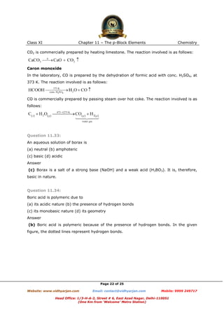 Class XI

Chapter 11 – The p-Block Elements

Chemistry

CO2 is commercially prepared by heating limestone. The reaction involved is as follows:

Caron monoxide
In the laboratory, CO is prepared by the dehydration of formic acid with conc. H2SO4, at
373 K. The reaction involved is as follows:

CO is commercially prepared by passing steam over hot coke. The reaction involved is as
follows:

Question 11.33:
An aqueous solution of borax is
(a) neutral (b) amphoteric
(c) basic (d) acidic
Answer
(c) Borax is a salt of a strong base (NaOH) and a weak acid (H3BO3). It is, therefore,
basic in nature.

Question 11.34:
Boric acid is polymeric due to
(a) its acidic nature (b) the presence of hydrogen bonds
(c) its monobasic nature (d) its geometry
Answer
(b) Boric acid is polymeric because of the presence of hydrogen bonds. In the given
figure, the dotted lines represent hydrogen bonds.

Page 22 of 25
Website: www.vidhyarjan.com

Email: contact@vidhyarjan.com

Mobile: 9999 249717

Head Office: 1/3-H-A-2, Street # 6, East Azad Nagar, Delhi-110051
(One Km from ‘Welcome’ Metro Station)

 