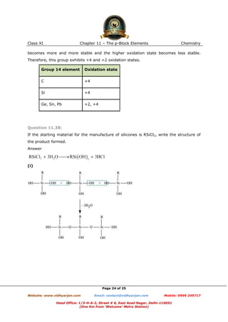 Class XI

Chapter 11 – The p-Block Elements

Chemistry

becomes more and more stable and the higher oxidation state becomes less stable.
Therefore, this group exhibits +4 and +2 oxidation states.
Group 14 element

Oxidation state

C

+4

Si

+4

Ge, Sn, Pb

+2, +4

Question 11.38:
If the starting material for the manufacture of silicones is RSiCl3, write the structure of
the product formed.
Answer

(i)

Page 24 of 25
Website: www.vidhyarjan.com

Email: contact@vidhyarjan.com

Mobile: 9999 249717

Head Office: 1/3-H-A-2, Street # 6, East Azad Nagar, Delhi-110051
(One Km from ‘Welcome’ Metro Station)

 