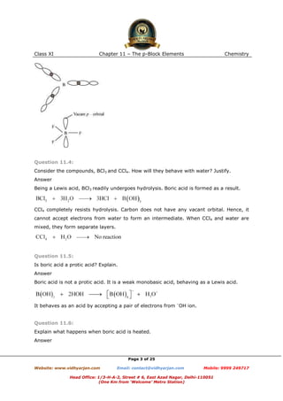 Class XI

Chapter 11 – The p-Block Elements

Chemistry

Question 11.4:
Consider the compounds, BCl3 and CCl4. How will they behave with water? Justify.
Answer
Being a Lewis acid, BCl3 readily undergoes hydrolysis. Boric acid is formed as a result.

CCl4 completely resists hydrolysis. Carbon does not have any vacant orbital. Hence, it
cannot accept electrons from water to form an intermediate. When CCl4 and water are
mixed, they form separate layers.

Question 11.5:
Is boric acid a protic acid? Explain.
Answer
Boric acid is not a protic acid. It is a weak monobasic acid, behaving as a Lewis acid.

It behaves as an acid by accepting a pair of electrons from –OH ion.

Question 11.6:
Explain what happens when boric acid is heated.
Answer

Page 3 of 25
Website: www.vidhyarjan.com

Email: contact@vidhyarjan.com

Mobile: 9999 249717

Head Office: 1/3-H-A-2, Street # 6, East Azad Nagar, Delhi-110051
(One Km from ‘Welcome’ Metro Station)

 