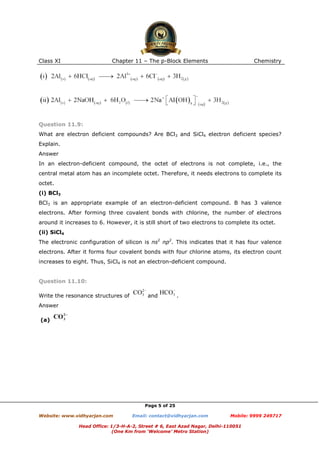 Class XI

Chapter 11 – The p-Block Elements

Chemistry

Question 11.9:
What are electron deficient compounds? Are BCl3 and SiCl4 electron deficient species?
Explain.
Answer
In an electron-deficient compound, the octet of electrons is not complete, i.e., the
central metal atom has an incomplete octet. Therefore, it needs electrons to complete its
octet.
(i) BCl3
BCl3 is an appropriate example of an electron-deficient compound. B has 3 valence
electrons. After forming three covalent bonds with chlorine, the number of electrons
around it increases to 6. However, it is still short of two electrons to complete its octet.
(ii) SiCl4
The electronic configuration of silicon is ns2 np2. This indicates that it has four valence
electrons. After it forms four covalent bonds with four chlorine atoms, its electron count
increases to eight. Thus, SiCl4 is not an electron-deficient compound.

Question 11.10:
Write the resonance structures of

and

.

Answer
(a)

Page 5 of 25
Website: www.vidhyarjan.com

Email: contact@vidhyarjan.com

Mobile: 9999 249717

Head Office: 1/3-H-A-2, Street # 6, East Azad Nagar, Delhi-110051
(One Km from ‘Welcome’ Metro Station)

 
