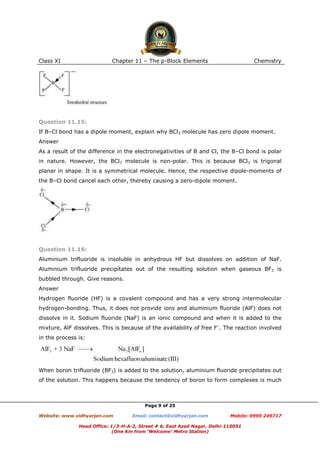 Class XI

Chapter 11 – The p-Block Elements

Chemistry

Question 11.15:
If B–Cl bond has a dipole moment, explain why BCl3 molecule has zero dipole moment.
Answer
As a result of the difference in the electronegativities of B and Cl, the B–Cl bond is polar
in nature. However, the BCl3 molecule is non-polar. This is because BCl3 is trigonal
planar in shape. It is a symmetrical molecule. Hence, the respective dipole-moments of
the B–Cl bond cancel each other, thereby causing a zero-dipole moment.

Question 11.16:
Aluminium trifluoride is insoluble in anhydrous HF but dissolves on addition of NaF.
Aluminium trifluoride precipitates out of the resulting solution when gaseous BF3 is
bubbled through. Give reasons.
Answer
Hydrogen fluoride (HF) is a covalent compound and has a very strong intermolecular
hydrogen-bonding. Thus, it does not provide ions and aluminium fluoride (AlF) does not
dissolve in it. Sodium fluoride (NaF) is an ionic compound and when it is added to the
mixture, AlF dissolves. This is because of the availability of free F–. The reaction involved
in the process is:

When boron trifluoride (BF3) is added to the solution, aluminium fluoride precipitates out
of the solution. This happens because the tendency of boron to form complexes is much

Page 9 of 25
Website: www.vidhyarjan.com

Email: contact@vidhyarjan.com

Mobile: 9999 249717

Head Office: 1/3-H-A-2, Street # 6, East Azad Nagar, Delhi-110051
(One Km from ‘Welcome’ Metro Station)

 