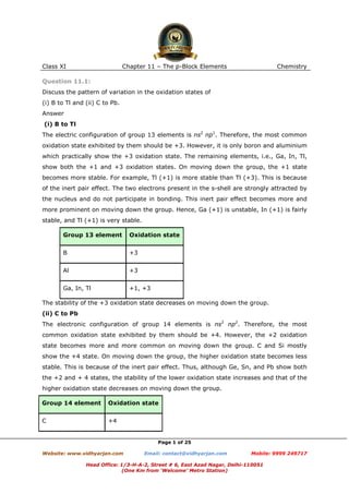 Class XI

Chapter 11 – The p-Block Elements

Chemistry

Question 11.1:
Discuss the pattern of variation in the oxidation states of
(i) B to Tl and (ii) C to Pb.
Answer
(i) B to Tl
The electric configuration of group 13 elements is ns2 np1. Therefore, the most common
oxidation state exhibited by them should be +3. However, it is only boron and aluminium
which practically show the +3 oxidation state. The remaining elements, i.e., Ga, In, Tl,
show both the +1 and +3 oxidation states. On moving down the group, the +1 state
becomes more stable. For example, Tl (+1) is more stable than Tl (+3). This is because
of the inert pair effect. The two electrons present in the s-shell are strongly attracted by
the nucleus and do not participate in bonding. This inert pair effect becomes more and
more prominent on moving down the group. Hence, Ga (+1) is unstable, In (+1) is fairly
stable, and Tl (+1) is very stable.
Group 13 element

Oxidation state

B

+3

Al

+3

Ga, In, Tl

+1, +3

The stability of the +3 oxidation state decreases on moving down the group.
(ii) C to Pb
The electronic configuration of group 14 elements is ns2 np2. Therefore, the most
common oxidation state exhibited by them should be +4. However, the +2 oxidation
state becomes more and more common on moving down the group. C and Si mostly
show the +4 state. On moving down the group, the higher oxidation state becomes less
stable. This is because of the inert pair effect. Thus, although Ge, Sn, and Pb show both
the +2 and + 4 states, the stability of the lower oxidation state increases and that of the
higher oxidation state decreases on moving down the group.
Group 14 element

Oxidation state

C

+4

Page 1 of 25
Website: www.vidhyarjan.com

Email: contact@vidhyarjan.com

Mobile: 9999 249717

Head Office: 1/3-H-A-2, Street # 6, East Azad Nagar, Delhi-110051
(One Km from ‘Welcome’ Metro Station)

 