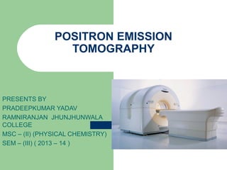 POSITRON EMISSION
TOMOGRAPHY

PRESENTS BY
PRADEEPKUMAR YADAV
RAMNIRANJAN JHUNJHUNWALA
COLLEGE
MSC – (II) (PHYSICAL CHEMISTRY)
SEM – (III) ( 2013 – 14 )

 