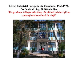 Liceul Industrial Energetic din Constanţa, 1966-1972.
Prof.univ. dr. ing. G. Kümbetlian
“Un profesor trăieşte atât timp cât ultimii lui elevi şi/sau
studenţi mai sunt încă în viaţă”

 