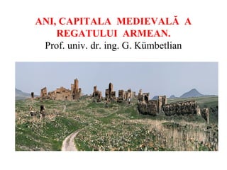 ANI, CAPITALA MEDIEVALĂ A
REGATULUI ARMEAN.
Prof. univ. dr. ing. G. Kümbetlian

 