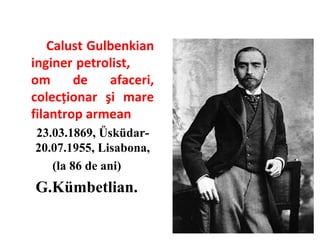Calust Gulbenkian
inginer petrolist,
om
de
afaceri,
colecţionar şi mare
filantrop armean
23.03.1869, Űsküdar20.07.1955, Lisabona,
(la 86 de ani)

G.Kümbetlian.

 