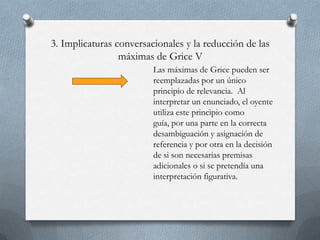 3. Implicaturas conversacionales y la reducción de las
máximas de Grice V
Las máximas de Grice pueden ser
reemplazadas por un único
principio de relevancia. Al
interpretar un enunciado, el oyente
utiliza este principio como
guía, por una parte en la correcta
desambiguación y asignación de
referencia y por otra en la decisión
de si son necesarias premisas
adicionales o si se pretendía una
interpretación figurativa.

 
