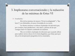 3. Implicaturas conversacionales y la reducción
de las máximas de Grice VI
O

-

Conclusión:
Dos de las máximas de manera (“Evita la ambigüedad” y “Sea
breve”) son eliminables, al menos formulada de ese modo.
Las demás máximas se reducen al principio de relevancia que,
por sí mismo, hace predicciones más claras y precisas de las que
consigue hacer el conjunto combinado de máximas.
Hay un corolario al principio de relevancia que se puede utilizar
para explicar ciertos efectos de la forma lingüística, que Grice pasó por
alto, en la interpretación pragmática de los enunciados.

 