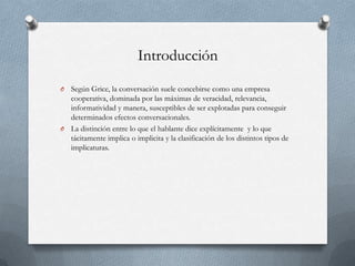 Introducción
Según Grice, la conversación suele concebirse como una empresa
cooperativa, dominada por las máximas de veracidad, relevancia,
informatividad y manera, susceptibles de ser explotadas para conseguir
determinados efectos conversacionales.
O La distinción entre lo que el hablante dice explícitamente y lo que
tácitamente implica o implicita y la clasificación de los distintos tipos de
implicaturas.
O

 