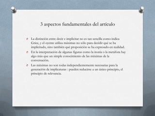 3 aspectos fundamentales del artículo
La distinción entre decir e implicitar no es tan sencilla como indica
Grice, y el oyente utiliza máximas no sólo para decidir qué se ha
implicitado, sino también qué proposición se ha expresado en realidad.
O En la interpretación de algunas figuras como la ironía o la metáfora hay
algo más que un simple conocimiento de las máximas de la
conversación.
O Las máximas no son todas independientemente necesarias para la
generación de implicaturas : pueden reducirse a un único principio, el
principio de relevancia.
O

 