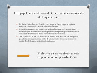 1. El papel de las máximas de Grice en la determinación
de lo que se dice
O
O

O

La distinción fundamental de Grice entre lo que se dice y lo que se implicita
conversacionalmente no es ni exclusivo ni exhaustivo.
Las máximas desempeñan un papel en la desambiguación, en la asignación de
referencia y en la determinación de la proposición expresada por un enunciado así
como en la determinación de sus implicaturas conversacionales.
Si el oyente deja de invocar la máxima de relevancia en particular, no sólo pasará
por alto las implicaciones más sutiles de un enunciado, sino que a menudo no
tendrá idea de lo que se está diciendo realmente.

El alcance de las máximas es más
amplio de lo que pensaba Grice.

 