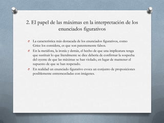 2. El papel de las máximas en la interpretación de los
enunciados figurativos
La característica más destacada de los enunciados figurativos, como
Grice los considera, es que son patentemente falsos.
O En la metáfora, la ironía y demás, el hecho de que una implicatura tenga
que sustituir lo que literalmente se dice debería de confirmar la sospecha
del oyente de que las máximas se han violado, en lugar de mantener el
supuesto de que se han respetado.
O En realidad un enunciado figurativo evoca un conjunto de proposiciones
posiblemente entremezcladas con imágenes.
O

 