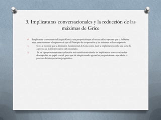 3. Implicaturas conversacionales y la reducción de las
máximas de Grice
O
1)
2)

Implicatura conversacional (según Grice): una proposiciónque el oyente debe suponer que el hablante
cree para mantener el supuesto de que el Principio de cooperación y las máximas se han respetado.
Se va a mostrar que la distinción fundamental de Grice entre decir e implicitar esconde una serie de
aspectos de la interpretación del enunciado.
Se va a proporcionar una explicación más satisfactoria donde las implicaturas conversacionales
desempeñan un papel crucial, pero que de ningún modo agotan las proposiciones a que alude el
proceso de interpretación pragmático.

 