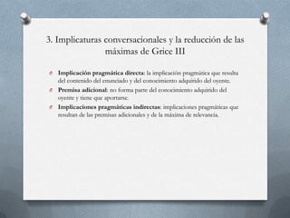 3. Implicaturas conversacionales y la reducción de las
máximas de Grice III
Implicación pragmática directa: la implicación pragmática que resulta
del contenido del enunciado y del conocimiento adquirido del oyente.
O Premisa adicional: no forma parte del conocimiento adquirido del
oyente y tiene que aportarse.
O Implicaciones pragmáticas indirectas: implicaciones pragmáticas que
resultan de las premisas adicionales y de la máxima de relevancia.
O

 
