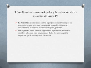 3. Implicaturas conversacionales y la reducción de las
máximas de Grice IV
La relevancia es una relación entre la proposición expresada por un
enunciado, por un lado, y un conjunto de proposiciones que se
encuentran en la memoria accesible del oyente, por otro.
O Por lo general, habrá diversas asignaciones lógicamente posibles de
sentido y referencia para un enunciado dado: el oyente elegirá la
asignación que le satisfaga más claramente.
O

 