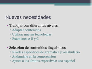 Nuevas necesidades
• Trabajar con diferentes niveles
▫ Adaptar contenidos
▫ Utilizar nuevas tecnologías
▫ Exámenes A B y C

• Selección de contenidos linguísticos
▫ Niveles específicos de gramática y vocabulario
▫ Andamiaje en la comprensión
▫ Ajuste a los límites expresivos: uso español

 