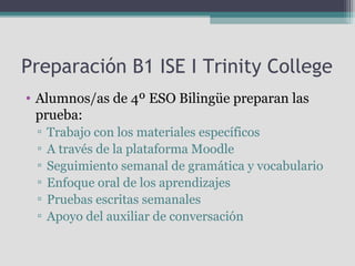 Preparación B1 ISE I Trinity College
• Alumnos/as de 4º ESO Bilingüe preparan las
prueba:
▫
▫
▫
▫
▫
▫

Trabajo con los materiales específicos
A través de la plataforma Moodle
Seguimiento semanal de gramática y vocabulario
Enfoque oral de los aprendizajes
Pruebas escritas semanales
Apoyo del auxiliar de conversación

 