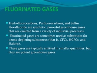 FLUORINATED GASES
Hydrofluorocarbons, Perfluorocarbons, and Sulfur

Hexafluoride are synthetic, powerful greenhouse gases
that are emitted from a variety of industrial processes.
 Fluorinated gases are sometimes used as substitutes for
ozone-depleting substances (that is, CFCs, HCFCs, and
Halons).
These gases are typically emitted in smaller quantities, but
they are potent greenhouse gases

 
