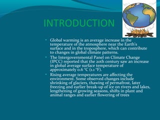 INTRODUCTION
• Global warming is an average increase in the

temperature of the atmosphere near the Earth's
surface and in the troposphere, which can contribute
to changes in global climate patterns.
• The Intergovernmental Panel on Climate Change
(IPCC) reported that the 20th century saw an increase
in global average surface temperature of
approximately 0.6 °C (1.1 °F).
• Rising average temperatures are affecting the
environment. Some observed changes include
shrinking of glaciers, thawing of permafrost, later
freezing and earlier break-up of ice on rivers and lakes,
lengthening of growing seasons, shifts in plant and
animal ranges and earlier flowering of trees

 
