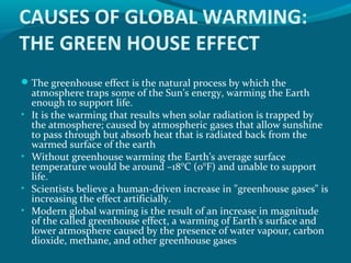 CAUSES OF GLOBAL WARMING:
THE GREEN HOUSE EFFECT
 The greenhouse effect is the natural process by which the
•

•
•
•

atmosphere traps some of the Sun's energy, warming the Earth
enough to support life.
It is the warming that results when solar radiation is trapped by
the atmosphere; caused by atmospheric gases that allow sunshine
to pass through but absorb heat that is radiated back from the
warmed surface of the earth
Without greenhouse warming the Earth’s average surface
temperature would be around –18°C (0°F) and unable to support
life.
Scientists believe a human-driven increase in "greenhouse gases" is
increasing the effect artificially.
Modern global warming is the result of an increase in magnitude
of the called greenhouse effect, a warming of Earth’s surface and
lower atmosphere caused by the presence of water vapour, carbon
dioxide, methane, and other greenhouse gases

 