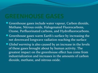 GREENHOUSE GASES
Greenhouse gases include water vapour, Carbon dioxide,

Methane, Nitrous oxide, Halogenated Fluorocarbons,
Ozone, Perfluorinated carbons, and Hydrofluorocarbons.
Greenhouse gases warm Earth’s surface by increasing the
net downward longwave radiation reaching the surface
Global warming is also caused by an increase in the levels
of these gases brought about by human activity. The
greatest impact on the greenhouse effect has come from
industrialization and increases in the amounts of carbon
dioxide, methane, and nitrous oxide.

 