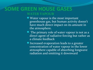 SOME GREEN HOUSE GASES
WATER VAPOUR

Water vapour is the most important

greenhouse gas, but human activity doesn’t
have much direct impact on its amount in
the atmosphere.
 The primary role of water vapour is not as a
direct agent of radiative forcing but rather as
a climate feedback
Increased evaporation leads to a greater
concentration of water vapour in the lower
atmosphere capable of absorbing longwave
radiation and emitting it downward

 