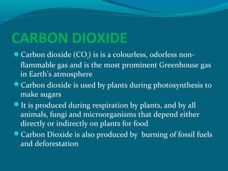 CARBON DIOXIDE
Carbon dioxide (CO2) is is a colourless, odorless non-

flammable gas and is the most prominent Greenhouse gas
in Earth's atmosphere
Carbon dioxide is used by plants during photosynthesis to
make sugars
It is produced during respiration by plants, and by all
animals, fungi and microorganisms that depend either
directly or indirectly on plants for food
Carbon Dioxide is also produced by burning of fossil fuels
and deforestation

 