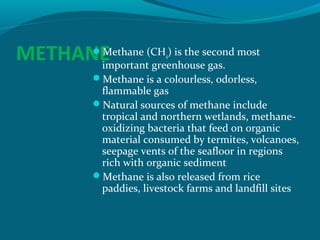 Methane (CH ) is the second most
METHANE
important greenhouse gas.
4

Methane is a colourless, odorless,

flammable gas
Natural sources of methane include
tropical and northern wetlands, methaneoxidizing bacteria that feed on organic
material consumed by termites, volcanoes,
seepage vents of the seafloor in regions
rich with organic sediment
Methane is also released from rice
paddies, livestock farms and landfill sites

 