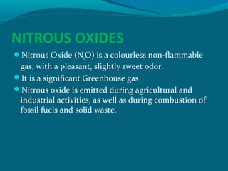 NITROUS OXIDES
Nitrous Oxide (N2O) is a colourless non-flammable

gas, with a pleasant, slightly sweet odor.
It is a significant Greenhouse gas
Nitrous oxide is emitted during agricultural and
industrial activities, as well as during combustion of
fossil fuels and solid waste.

 