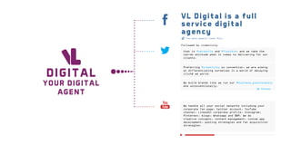VL Digital is a full
service digital
agency
Too many people Liked This.

Followed by creativity
that is #versatile and #flexible, and we take the
can-do attitude when it comes to delivering for our
clients.

DI GI TAL

YOUR DIGITAL
AGENT

Preferring #creativity to convention, we are aiming
at differentiating ourselves in a world of decaying
cliché ad world.
We build brands like we run our #business_passionately
and unconventionally.
Retweet

We handle all your social networks including your
corporate fan page, twitter account, YouTube
channel, LinkedIn corporate profile, Instagram,
Pinterest, blogs, Whatsapp and BBM. We do
creative concepts, content management, custom app
development, posting strategies and fan acquisition
strategies.

 