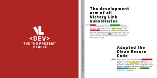 The development
arm of all
Victory Link
subsidiaries

<DE V>

T H E “ N O PRO BE M ”
P E O PL E

1
2
3
4
5
6
7
8
9
10
11
12
13
14
15
16
17
18
19
20
21
22
23
24
25
26
27

<p>

VL DEV has excelled in developing diverse
state-of-the-art software products tailored
to suit the needs of all the clients. The
VL DEV team consists of young professionals
who are consistently up to date with all the
latest technologies, to provide our clients
with the most valuable and cost-efficient
solutions. </p>

Adopted the
Clean Secure
Code
<DIV>

SDLC model for its software development
since it ensures the development of
high quality, vulnerable free code with
minimal integration time. Moreover, this
model increases the maintainability and
customization quality for developed
solutions. </DIV>

 