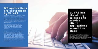 IVR applications
are customized
by VL VAS
where the user calls a specific number
and listens to a recorded menu to
get content that could be in sports,
religion, politics, entertainment or
news as well as the ability to download
ringtones, mobile games, and mobile
applications.
USSD-based services that VL VAS
provides can be used to give the
client an edge compared to the
competition and supporting their
business
Being connected directly with the
three mobile operators in Egypt:
Mobinil, Vodafone, and Etisalat,
this helps us provide the best Bulk
SMS service to any clientele base
making it the best advertising tool.
The needed database can be provided
segmented based on different criteria
directly from the mobile operators
databases.

VL VAS has
the ab ility
to host and
provide
client
applications
around the
clock
as well as supplying services with
low rates due to our vast equipment
deployment and infinite business
relationships with the operators using
the most up-to-date technology.

 
