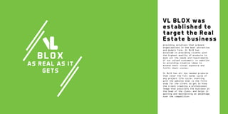 VL BLOX was
established to
target the Real
Estate business

B L OX

AS REAL AS IT
GETS

providing solutions that present
organizations in the most attractive
and modern form. VL BLOX has
excelled in providing clients with
the highest quality of products to
meet all the needs and requirements
of our valued customers, in addition
to providing creative ideas to
extend their visual exposure and
fulfil their vision.
VL BLOX has all the needed products
that cover the full sales cycle of
any project life cycle, starting
with the website that is the first
step for the client to get to know
the client creating a professional
image that positions the business at
the head of the class, and helps in
gaining and maintaining an advantage
over the competition.

 