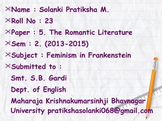 Name : Solanki Pratiksha M.
Roll No : 23
Paper : 5. The Romantic Literature
Sem : 2. (2013-2015)
Subject : Feminism in Frankenstein
Submitted to :
Smt. S.B. Gardi
Dept. of English
Maharaja Krishnakumarsinhji Bhavnagar
University pratikshasolanki068@gmail.com
 