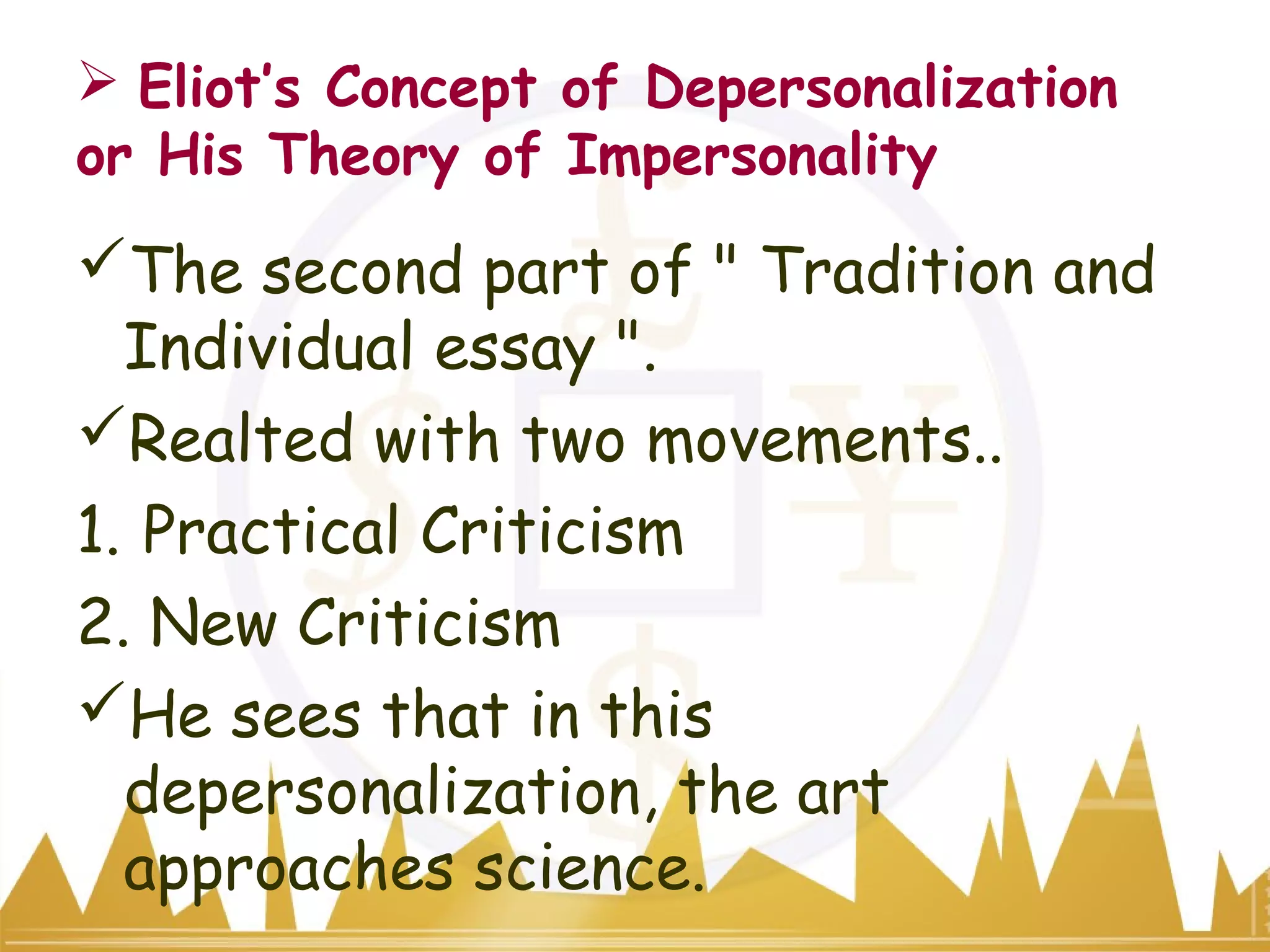  Eliot’s Concept of Depersonalization
or His Theory of Impersonality
The second part of " Tradition and
Individual essay ".
Realted with two movements..
1. Practical Criticism
2. New Criticism
He sees that in this
depersonalization, the art
approaches science.
 