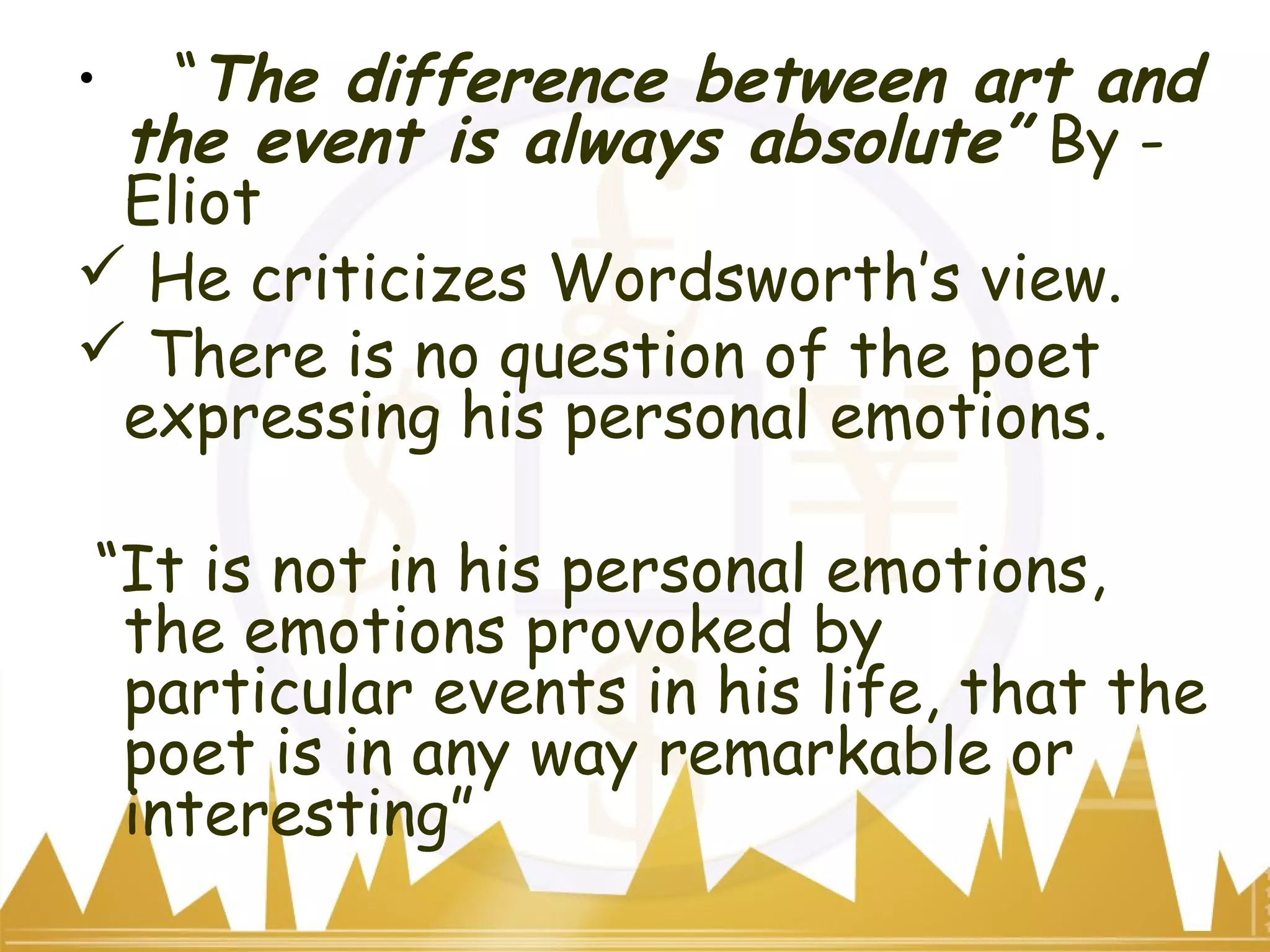 • “The difference between art and
the event is always absolute” By -
Eliot
 He criticizes Wordsworth’s view.
 There is no question of the poet
expressing his personal emotions.
“It is not in his personal emotions,
the emotions provoked by
particular events in his life, that the
poet is in any way remarkable or
interesting”
 