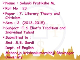 Name : Solanki Pratiksha M.
Roll No : 23
Paper : 7. Literary Theory and
Criticism.
Sem : 2. (2013-2015)
Subject :T.S.Eliot's Tradition and
Individual Talent
Submitted to :
Smt. S.B. Gardi
Dept. of English
Maharaja Krishnakumarsinhji Bhavnagar
University
 