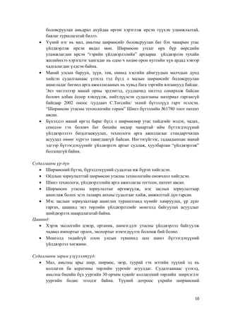 10
боловсруулан амьдрал ахуйдаа өргөн хэрэглэж ирсэн түүхэн уламжлалтай,
баялаг туршлагатай билээ.
 Үүний нэг нь мал, амьтны шөрмөсийг боловсруулан бат бэх чанарын утас
үйлдвэрлэж ирсэн явдал мөн. Шөрмөсөн утсыг өрх бүр өөрсдийн
уламжлагдан ирсэн “гэрийн үйлдвэрлэлийн” аргаараа үйлдвэрлэн тухайн
жилийнхээ хэрэгцээг хангадаг нь одоо ч хөдөө орон нутгийн хүн ардад хэвээр
хадгалагдан үлдсэн байна.
 Манай улсын баруун, зүүн, төв, өмнөд хэсгийн аймгуудын малчдын дунд
хийсэн судалгаанаас үзэхэд тэд бүгд л малын шөрмөсийг боловсруулан
ашигладаг бөгөөд арга ажиллагааных нь хувьд бага зэргийн ялгаанууд байдаг.
Энэ чиглэлээр манай орны эрдэмтэд, судлаачид нилээд сонирхож байсан
боловч албан ёсоор хэвлүүлж, нийтлүүлсэн судалгааны материал гаргаагүй
байсаар 2002 оноос /судлаач С.Төгсийн/ эхний бүтээлүүд гарч эхэлсэн.
“Шөрмөсөн утасны технологийн горим” Шинэ бүтээлийн №1780 тоот патент
авсан.
 Бүхэлдээ манай иргэд бараг бүгд л шөрмөсөөр утас хийдгийг мэдэх, чадах,
сонссон гэх боловч бат бөхийн өндөр чанартай ийм бүтээгдэхүүний
үйлдвэрлэлээ баталгаажуулах, технологи арга ажиллагааг стандартчилах
асуудал өнөөг хүртэл тавигдаагүй байсан. Ингээгүйгээс, гадаадынхан манай
эдгээр бүтээгдэхүүнийг үйлдвэрлэх аргыг судлаж, хуулбарлан “үйлдвэрлэж”
болзошгүй байна.
Судалгааны үр дүн
 Шөрмөсний бүтэц, бүрэлдэхүүний судалгаа иж бүрэн хийгдсэн.
 Оёдлын зориулалттай шөрмөсөн утасны технологийн оновчлол хийгдсэн.
 Шинэ технологи, үйлдвэрлэлийн арга ажиллагаа тогтсон, патент авсан.
 Шөрмөсөн утасны зориулалтыг өргөжүүлж, мэс заслын зориулалтаар
ашиглаж болох эсэх талаарх анхны судалгааг хийж, амжилттай дүн гарсан.
 Мэс заслын зориулалтаар ашиглах туршилтанд хүнийг хамруулах, үр дүнг
гаргах, цаашид энэ төрлийн үйлдвэрлэлийг монголд байгуулах асуудлыг
шийдвэрлэх шаардлагатай байна.
Цаашид:
 Хэрэв экологийн цэвэр, органик, шимэгддэг утасны үйлдвэрлэл байгуулж
чадвал импортыг орлох, экспортыг нэмэгдүүлэх боломж бий болно.
 Монголд төдийгүй олон улсын түвшинд цоо шинэ бүтээгдэхүүний
үйлдвэрлэл хөгжинө.
Судалгааны зарим үзүүлэлтүүд:
 Мал, амьтны арьс шир, шөрмөс, эвэр, туурай гэх мэтийн түүхий эд нь
коллаген ба кератины төрлийн уургийг агуулдаг. Судалгаанаас үзэхэд,
амьтны биеийн бүх уургийн 30 орчим хувийг коллагений төрлийн ширхэглэг
уургийн бодис эзэлдэг байна. Түүний дотроос үхрийн шөрмөсний
 