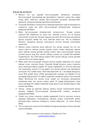 13
НЭГДСЭН ДҮГНЭЛТ
 Монгол Улс уул уурхайн бүтээгдэхүүнийг экспортлох, импортын
бүтээгдэхүүний худалдаагаар ард иргэдийнхээ хэрэгцээг хангах бус, харин
нэмүү өртөг шингэсэн эцсийн бүтээгдэхүүний үндэсний үйлдвэрлэлийг
эрчимтэй хөгжүүлснээр баян орон болох боломжтой.
 Үндэсний үйлдвэрлэл хөгжүүлэхдээ өнөөдөр амжилтанд хүрсэн үйлдвэрлэлээ
дэмжихээс гадна цоо шинэ бүтээгдэхүүний үйлдвэрлэлийг хөгжүүлэх
шаардлагатай байна.
 Шинэ бүтээгдэхүүний үйлдвэрлэлийг хөгжүүлэхдээ “Амдаж хөгжих
стратеги”-ийг баримтлах нь чухал юм. Товчоор хэлэхэд, энэ нь бусдын
технологийг хуулах бус, бусдаас түрүүлж цоо шинэ бүтээгдэхүүн үйлдвэрлэж
бусдад худалдах замаар зах зээлд танигдах явдал юм. Энэ нь импортыг
багасгах, экспортын орлогыг нэмэгдүүлэх ихээхэн боломж олгодгоороо
онцлогтой.
 Монгол улсын хэмжээнд жилд хийгддэг мэс заслын дундаж тоо, нэг мэс
засалд хэрэглэх хайлдаг утасны дундаж хэмжээ гадаад орнуудаас оруулж
ирдэг хайлдаг утасны жилийн дундаж хэмжээ зэрэг үзүүлэлтүүдийг судалж
үзсэний үндсэн дээр Мэс заслын хайлдаг утасны зах зээлийн багтаамжийг
тодорхойлсон. Энд 150.0 мянган ширхэг Мэс заслын хайлдаг утасны жилийн
хэрэгцээтэй гэсэн тооцоо гарсан.
 Иймд шинэ бүтээгдэхүүний төлөөлөл болгон үхрийн шөрмөсөн мэс заслын
хайлдаг утсыг сонгосон болно. Хамгийн багаар бодоход улсын хэмжээнд
жилд нядлагдаж байгаа үхрийн 10 хувиас шөрмөсийг нь бэлтгэж ашиглана
гэж тооцоолбол, жилдээ 1,5 сая ширхэг мэс заслын хайлдаг утас үйлдвэрлэн
дотооддоо 10,2 хувийг буюу 150,0 мян.ширхэгийг нь 1 доллараар борлуулж,
үлдэх 89,8 хувийг буюу 1320,0 мян.ширхэгийг гадаадад тус бүрийн 2,5 ам
доллараар борлуулахад 3.9 тэрбум төгрөгийн экспортын орлого олох боломж
байна. Ингэснээр мэс заслын утсыг манай улс дотооддоо үйлдвэрлэж,
импортоор авдаг мэс заслын утасны үнийг 36 хувиар бууруулахаас гадна
жилд дунджаар 4.0 тэрбум төгрөгийн цэвэр орлого олох боломж бүрдэх тойм
тооцоо гарч байна.
 Энэхүү өндөр үр ашигтай, байгаль орчинд халгүй технологитой бөгөөд
органик, өвөрмөц бүтээгдэхүүний үйлдвэрлэлийг дэмжих, хөгжүүлэх
шаардлагатай байна.
 Үүний тулд улсын хэмжээнд үхрийн шөрмөсийг бэлтгэх асуудлыг нэгдсэн
журмаар шийдвэрлэх, боловсруулан гаргасан дээрхи технологийг жижиг
үйлдвэрлэлийн хэмжээнд нэвтрүүлэх, зохион байгуулах нь чухал болоод
байна.
 Энэ нь монголдоо хэрэгцээтэй төдийгүй экспортын үйлдвэрлэл болох ирээдүй
хангалттай байна.
Эрдэм шинжилгээний удирдагч: Профессор С.Төгс
sanjdorj@must.edu.mn
 