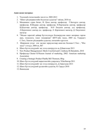 14
Ашигласан материал
1. Үндэсний статистикийн эмхэтгэл, 2005-2013
2. “Шинэ үйлдвэржилтийн бодлогын судалгаа” тайлан, 2010 он
3. Менежмент сурах бичиг, Н. Цэнд доктор, профессор, Г.Батхүрэл доктор,
профессор, Я.Шуурав доктор, профессор, Н.Пүрэвдагва доктор, профессор
Ц.Цэцэгмаа доктор, профессор, Н.О Лизунов доктор, дэд профессор,
Л.Цэрэнчимэг доктор дэд профессор, Л. Цэрэнчимэг магистр, Д. Оюунчимэг
магистр
4. “Малын гаралтай дайвар бүтээгдэхүүн боловсруулан шинэ материал гарган
авах, технологи, тоног төхөөрөмж” ШУТ-ийн төсөл, 2005 он, Удирдагч
С.Төгс, Хөнгөн үйлдвэрийн судалгаа, хөгжлийн хүрээлэн.
5. Шөрмөсөн утсыг мэс заслын зориулалтаар ашиглах боломж С.Төгс , “Мэс
засал” сэтгүүл, 2004 он, №7
6. Шинэ бүтээгдэхүүнийг зах зээлд нэвтрүүлэх нь Д.Баясгалан 2013
7. New Product Management,C.Merle Crawford and C.Anthony Di Benedetto, 2010
8. Профессер Chester R.Wasson Journal of marketing, 2002- American marketing
Association
9. Creating a Strategic Product PlanBy Bill Thomson, Blog
10. Шинэ бүтээгдэхүүний маркетингийн удирдлага, Ч.Батбаатар 2011
11. Шинэ бүтээгдэхүүнийг зах зээлд нэвтрүүлэх, Д. Баясгалан 2013
12. Шинэ бүтээгдэхүүний үр ашгийн судалгаа, Н. Саруул 2010
13. Википедия
 