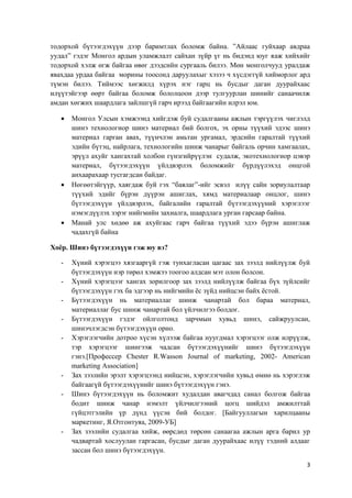 3
тодорхой бүтээгдэхүүн дээр баримтлах боломж байна. ”Айлаас гуйхаар авдраа
уудал” гэдэг Монгол ардын уламжлалт сайхан зүйр үг нь бидэнд юуг яаж хийхийг
тодорхой хэлж өгж байгаа өвөг дээдсийн сургааль билээ. Мөн монголчууд уралдаж
явахдаа урдаа байгаа морины тоосонд даруулахыг хэзээ ч хүсдэггүй хийморлог ард
түмэн билээ. Тиймээс хөгжилд хүрэх нэг гарц нь бусдыг даган дуурайхаас
илүүтэйгээр өөрт байгаа боломж бололцоон дээр тулгуурлан шинийг санаачилж
амдан хөгжих шаардлага зайлшгүй гарч ирээд байгаагийн илрэл юм.
 Монгол Улсын хэмжээнд хийгдэж буй судалгааны ажлын тэргүүлэх чиглэлд
шинэ технологиор шинэ материал бий болгох, эх орны түүхий эдээс шинэ
материал гарган авах, түүнчлэн амьтан ургамал, эрдсийн гаралтай түүхий
эдийн бүтэц, найрлага, технологийн шинж чанарыг байгаль орчин хамгаалах,
эрүүл ахуйг хангахтай холбон гүнзгийрүүлэн судалж, экотехнологиор цэвэр
материал, бүтээгдэхүүн үйлдвэрлэх боломжийг бүрдүүлэхэд онцгой
анхаарахаар тусгагдсан байдаг.
 Нөгөөтэйгүүр, хаягдаж буй гэх “баялаг”-ийг эсвэл илүү сайн зориулалтаар
түүхий эдийг бүрэн дүүрэн ашиглах, хямд материалаар онцлог, шинэ
бүтээгдэхүүн үйлдвэрлэх, байгалийн гаралтай бүтээгдэхүүний хэрэглээг
нэмэгдүүлэх зэрэг нийгмийн захиалга, шаардлага урган гарсаар байна.
 Манай улс хөдөө аж ахуйгаас гарч байгаа түүхий эдээ бүрэн ашиглаж
чадахгүй байна
Хоёр. Шинэ бүтээгдэхүүн гэж юу вэ?
- Хүний хэрэгцээ хязгааргүй гэж тунхагласан цагаас зах зээлд нийлүүлж буй
бүтээгдэхүүн нэр төрөл хэмжээ тоогоо алдсан мэт олон болсон.
- Хүний хэрэгцээг хангах зорилгоор зах зээлд нийлүүлж байгаа бүх зүйлсийг
бүтээгдэхүүн гэх ба эдгээр нь нийгмийн ёс зүйд нийцсэн байх ёстой.
- Бүтээгдэхүүн нь материаллаг шинж чанартай бол бараа материал,
материаллаг бус шинж чанартай бол үйлчилгээ болдог.
- Бүтээгдэхүүн гэдэг ойлголтонд зарчмын хувьд шинэ, сайжруулсан,
шинэчлэгдсэн бүтээгдэхүүн орно.
- Хэрэглэгчийн дотроо хүсэн хүлээж байгаа нуугдмал хэрэгцээг олж илрүүлж,
тэр хэрэгцээг шингээж чадсан бүтээгдэхүүнийг шинэ бүтээгдэхүүн
гэнэ.[Профессер Chester R.Wasson Journal of marketing, 2002- American
marketing Association]
- Зах зээлийн эрэлт хэрэгцээнд нийцсэн, хэрэглэгчийн хувьд өмнө нь хэрэглэж
байгаагүй бүтээгдэхүүнийг шинэ бүтээгдэхүүн гэнэ.
- Шинэ бүтээгдэхүүн нь боломжит худалдан авагчдад санал болгож байгаа
бодит шинж чанар нэмэлт үйлчилгээний цогц шийдэл амжилттай
гүйцэтгэлийн үр дүнд үүсэн бий болдог. [Байгууллагын харилцааны
маркетинг, Я.Отгонтуяа, 2009-УБ]
- Зах зээлийн судалгаа хийж, өөрсдөд төрсөн санаагаа ажлын арга барил ур
чадвартай хослуулан гаргасан, бусдыг даган дуурайхаас илүү тэдний алдааг
зассан бол шинэ бүтээгдэхүүн.
 
