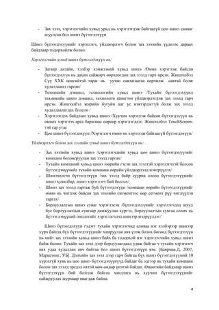 4
- Зах зээл, хэрэглэгчийн хувьд урьд нь хэрэглэгдэж байгаагүй цоо шинэ санааг
агуулсан бол шинэ бүтээгдэхүүн
Шинэ бүтээгдэхүүнийг хэрэглэгч, үйлдвэрлэгч болон зах зээлийн үүднээс дараах
байдлаар тодорхойлж болно.
Хэрэглэгчийн хувьд шинэ бүтээгдэхүүн нь:
- Загвар дизайн, хэлбэр хэмжээний хувьд шинэ /Өмнө хэрэглэж байсан
бүтээгдэхүүн нь дахин сайжирч өөрчлөгдөн зах зээлд гарч ирсэн. Жишээлбэл
Сүү ХХК цөцгийтэй тараг нь уутан савлагаагаа өөрчилж савтай болж
худалдаанд гарсан/
- Техникийн дэвшил, технологийн хувьд шинэ /Тухайн бүтээгдэхүүнд
техникийн шинэ дэвшил, технологи шингээн үйлдвэрлэгдэж зах зээлд гарч
ирсэн. Жишээлбэл жирийн бугуйн цаг ус нэвтэрдэггүй болж зах зээлд
худалдаалагдах болсон /
- Хэрэглэгдэх байдлын хувьд шинэ /Хуучин хэрэглэж байсан бүтээгдэхүүн нь
өмнөх хэрэглэх арга барилаас өөрөөр хэрэглэгддэг. Жишээлбэл TouchScreen-
тэй гар утас
- Цоо шинэ бүтээгдэхүүн /Хэрэглэгч өмнө нь хэрэглэж байгаагүй бүтээгдэхүүн/
Үйлдвэрлэгч болон зах зээлийн хувьд шинэ бүтээгдэхүүн нь:
- Зах зээлийн хувьд шинэ /хэрэглэгчдийн хувьд цоо шинэ бүтээгдэхүүгийг
компани боловсруулан зах зээлд гаргах/
- Тухайн компаний хувьд шинэ /өөрийн гэсэн зах зээлтэй хэрэглэгчтэй болсон
бүтээгдэхүүнийг тухайн компани өөрийн үйлдвэрлэлд нэвтрүүлэх/
- Шинэчилсэн бүтээгдэхүүн /зах зээлд байр сууриа олсон бүтээгдэхүүнийг
шинэ хувилбар, шинэ хэрэглэгч бий болгох/
- Шинэ зах зээлд гаргаж буй бүтээгдэхүүн /компани өөрийн бүтээгдэхүүнийг
өмнө нь чиглэж байсан зах зээлийн сигментээс өөр сегмент рүү чиглүүлэн
гаргах/
- Борлуулалтын шинэ суваг хэрэглэсэн /бүтээгдэхүүнийг хэрэглэгчдэд шууд
бус борлуулалтын сувгаар дамжуулан хүргэх, борлуулалтын сувгаа солих нь
бүтээгдэхүүний онцлогийг хэрэглэгчдэд шинээр мэдрүүлдэг/
Шинэ бүтээгдэхүүн гэдэгт тухайн хэрэглэгчид аливаа нэг хэлбэрээр шинээр
хүрч байгаа бүх бүтээгдэхүүнийг хамруулан авч үзэж болох бөгөөд бүтээгдэхүүн
нь нийт зах зээлийн хувьд шинэ байх ба тодорхой нэг хэрэглэгчийн хувьд шинэ
байж болно. Тухайн зах зээл дээр борлуулагдаад удаж байгаа ч тухайн хэрэглэгч
анх удаа худалдан авч байгаа бол шинэ бүтээгдэхүүн юм. [Баярмаа.Д, 2007,
Маркетинг, УБ]. Дэлхийн зах зээл дээр гарч байгаа бүх шинэ бүтээгдэхүүний 10
хүрэхгүй хувь нь цоо шинэ бүтээгдэхүүнүүд байдаг ба эдгээр нь тухайн компани
болон зах зээлд эрсдэл ихтэй мөн өндөр үнэтэй байдаг. Өнөөгийн байдлаар шинэ
бүтээгдэхүүн бий болгож байгаа хандлага нь хуучин бүтээгдэхүүнийг
сайжруулах журмаар явагдаж байна.
 