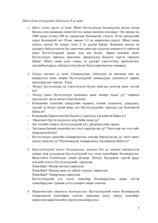 7
Шинэ бүтээгдэхүүнийг бий болгох 8 үе шат
1. Шинэ санаа гаргах үе шат: Шинэ бүтээгдэхүүн боловсуулах анхны алхам
бөгөөд олон санаанаас оновчтой гол санааг шигшин олж авдаг. Энэ процес нь
1000 санаа тутамд 100 нь туршигдах боломжтой, тэндээс 10 нь санхүүгийн
хувьд боломжтой энэ 10-аас зөвхөн 1-2 нь амжилтанд хүрдэг. Шинэ санаа
олоход дотоод ба гадаад гэсэн 2 эх үүсвэр байдаг. Компани дотоод их
үүсвэрээ байгууллагын бүх ажилчнаа ашиглан судалгаа шинжилгээ хийснээр
шинэ бүтээгдэхүүний санааг олж авч болно. Зарим компани шинэ
бүтээгдэхүүн гаргахад ажилчныг урамшуулах бодлого хүртэл гаргасан
байдаг. Шинэ санаа олох гадаад эх үүсвэрт хэрэглэгчид, өрсөлдөгчид,
дистрибьютерүүд, нийлүүлэгчид болон бусад харилцагчид хамаарна.
2. Санааг шигших үе шат: Санаануудаас сайнуудыг нь шигшиж тоог нь
цөөрүүлээд ашиг авчрах бүтээгдэхүүний санаануудыг шигшихдээ дараах
шалгууруудыг тавьдаг. Үүнд:
- Энэхүү бүтээгдэхүүн нь хэрэглэгчдэд болон нийгэмд үнэхээр ашиг тустай
юу?
- Энэхүү шинэ бүтээгдэхүүн компанид ашиг авчирч чадах уу? /хөрөнгө
оруулалтыг эргэн нөхөн төлөх боломж/
- Компанийн одоогийн санхүүгийн чадавхи, техник технологи, удирдлага,
түүхий эд болон хүний нөөц, энэ бүтээгдэхүүнийг гаргахад хэр боломжтой
байна вэ?
- Компанийн баримталж буй бодлого, стратегид хэр нийцэж байна вэ?
- Өрсөлдөгч бүтээгдэхүүнээс илүү байж чадах уу?
- Зах зээлийн хэмжээ, бүтээгдэхүүний үнэ, үйлдвэрлэлийн зардал
- Энэ санаа бидний одоогийн зах зээлд зориулагдах уу? Эсвэл өөр зах зээл хайх
шаардлагатай юу?
- Бүтээгдэхүүн одоогийн хуваарилалтын сувгаар борлуулагдах уу эсвэл шинэ
сувгыг ашиглах уу? Идэвхижүүлж хуваарьлахад хэр амархан байна вэ?
3. Бүтээгдэхүүний төсөл боловсруулах, турших:Энэ үе шатанд шигшигдсэн
санаан дээр тулгуурлан бүтээгдэхүүний хэд хэдэн хувилбарыг боловсруулна.
Жишээлбэл Солонгосын эмний үйлдвэр Хёлгүн Бүллужонг нэртэй эрүүл
мэндийн нэмэлт бүтээгдэхүүнийг гаргахдаа
Хувилбар1- Өндөр настанд зориулсан
Хувилбар2- Оюуны ажил их хийдэг хүмүүст зориулсан
Хувилбар3- Тамирчидад зориулсан
Бүтээгдэхүүний хэд хэдэн хувилбар боловсруулсны дараа эдгээр
хувилбаруудыг туршиж үзээд тохирох санааг сонгоно.
4. Маркетингийн стратеги боловсруулах: Бүтээгдэхүүний төсөл боловсруулж
тохиромжтой хувилбарыг сонгож туршсаны дагуу тэрхүү хувилбарт
зориулсан маркетингийн стратеги боловсруулна.
 