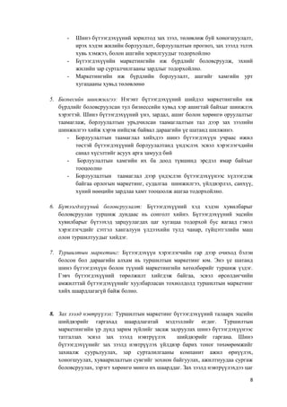 8
- Шинэ бүтээгдэхүүний зорилтод зах зээл, төлөвлөж буй хоногшуулалт,
ирэх хэдэн жилийн борлуулалт, борлуулалтын прогноз, зах зээлд эзлэх
хувь хэмжээ, болон ашгийн зорилгуудыг тодорхойлно
- Бүтээгдэхүүнйи маркетингийн иж бүрдлийг боловсруулж, эхний
жилийн зар сурталчилгааны зардлыг тодорхойлно.
- Маркетингийн иж бүрдлийн борлуулалт, ашгийг хамгийн урт
хугацааны хувьд төлөвлөнө
5. Бизнесийн шинжилгээ: Нэгэнт бүтээгдэхүүний шийдэл маркетингийн иж
бүрдлийг боловсруулсан тул бизнессийн хувьд хэр ашигтай байхыг шинжлэх
хэрэгтэй. Шинэ бүтээгдэхүүний үнэ, зардал, ашиг болон хөрөнгө оруулалтыг
таамаглаж, борлуулалтын урьдчилсан таамаглалтын тал дээр зах зээлийн
шинжилгээ хийж хэрэв нийцэж байвал дараагийн үе шатанд шилжинэ.
- Борлуулалтын таамаглал хийхдээ шинэ бүтээгдэхүүн учраас ижил
төстэй бүтээгдэхүүний борлуулалтанд үндэслэх эсвэл хэрэглэгчдийн
санал хүсэлтийг асуух арга замууд бий
- Борлуулалтын хамгийн их ба доод түвшинд эрсдэл ямар байхыг
тооцоолно
- Борлуулалтын таамаглал дээр үндэслэн бүтээгдэхүүнээс хүлээгдэж
байгаа орлогын маркетинг, судалгаа шинжилгээ, үйлдвэрлэл, санхүү,
хүний нөөцийн зардлаа хамт тооцоолж ашгаа тодорхойлно.
6. Бүтээгдэхүүний боловсруулалт: Бүтээгдэхүүний хэд хэдэн хувилбарыг
боловсруулан туршиж дундаас нь сонголт хийнэ. Бүтээгдэхүүний эцсийн
хувилбарыг бүтээхэд зарцуулагдах цаг хугацаа тодорхой бус яагаад гэвэл
хэрэглэгчдийг сэтгэл хангалуун үлдээхийн тулд чанар, гүйцэтгэлийн маш
олон туршилтуудыг хийдэг.
7. Туршилтын маркетинг: Бүтээгдэхүүн хэрэглэгчийн гар дээр очиход бэлэн
болсон бол дараагийн алхам нь туршилтын маркетинг юм. Энэ үе шатанд
шинэ бүтээгдэхүүн болон түүний маркетингийн хөтөлбөрийг туршиж үздэг.
Гэвч бүтээгдэхүүний төрөлжилт хийгдэж байгаа, эсвэл өрсөлдөгчийн
амжилттай бүтээгдэхүүнийг хуулбарласан тохиолдолд туршилтын маркетинг
хийх шаардлагагүй байж болно.
8. Зах зээлд нэвтрүүлэх: Туршилтын маркетинг бүтээгдэхүүний талаарх эцсийн
шийдвэрийг гаргахад шаардлагатай мэдээллийг өгдөг. Туршилтын
маркетингийн үр дүнд зарим зүйлийг засаж залруулах шинэ бүтээгдэхүүнээс
татгалзах эсвэл зах зээлд нэвтрүүлэх шийдвэрийг гаргана. Шинэ
бүтээгдэхүүнийг зах зээлд нэвтрүүлэх үйлдвэр барих тоног төхөөрөмжийг
захиалж суурьлуулах, зар сурталилгааны компанит ажил өрнүүлэх,
хоногшуулах, хуваарилалтын сувгийг зохион байгуулах, ажилтнуудаа сургаж
боловсруулах, зэрэгт хөрөнгө мөнгө их шаарддаг. Зах зээлд нэвтрүүлэхдээ цаг
 