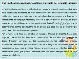 las implicaciones que tiene el estudio de un lenguaje integral en primera instancia
es la necesidad y el interés del niño, partiendo de ello el docente debe asumir una
visión más clara y acertada sobre los métodos o las estrategias a utilizar en el
pensamiento del lenguaje integrado; es decir el compromiso del maestro es mayor
ya que es necesario hacerse un planteamiento de la acción pedagógica, que se está
desarrollando dentro del claustro, no sin olvidar que cada niño es diferente y por
ende tiene diversas formas de aprender.
Por lo tanto a la hora de estudiar el lenguaje integral el docente tiene como
objetivo, desarrollar las destrezas comunicativas de sus estudiantes; estas se
deben trabajar partiendo de las necesidades de los educandos creando
actividades destinadas que procuren el uso de la lengua en situaciones reales de
comunicación; pero que al mismo tiempo le permitan a los infantes compartir
experiencias para que puedan aprender unos de otros enriqueciendo de esta
manera su intelecto.
Qué implicaciones pedagógicas tiene el estudio del lenguaje integral?
 