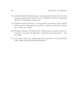 190 P.S. Kumar, R.J. Hussain
[8] R.Jahir Hussain, P.Senthil Kumar, Transportation Problem with the aid of
Triangular Intuitionistic Fuzzy Numbers, MMASC 2012 Vol.1 Coimbatore
Institute of Technology, Coimbatore.
[9] P.Pandian and G.Natarajan, A new algorithm for ﬁnding a fuzzy optimal
solution for fuzzy Transportation problems. Applied mathematics sciences,
Vol. 4, 2010, no.2, 79-90.
[10] D.Stephen Dinager, K.Palanivel,The Transportation problem in fuzzy en-
vironment, int.journal of Algorithm, computing and mathematics , vol2,
no3, 2009.
[11] L.A. Zadeh, Fuzzy sets, information and computation, vol.8, pp.338-353,
(1965), doi: 10.1016/S0019-9958(65)90241-X.
 