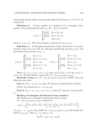 A SYSTEMATIC APPROACH FOR SOLVING MIXED... 183
membership and the degree of non-membership of the element x ∈ X to A ⊂ X
respectively.
Deﬁnition 3. A fuzzy number A is deﬁned to be a triangular fuzzy
number if its membership function µA : R → [0, 1] is equal to
µA(x) =



(x−a1)
(a2−a1) ifx ∈ [a1, a2]
(a3−x)
(a3−a2) ifx ∈ [a2, a3]
0 otherwise
where a1 ≤ a2 ≤ a3. This fuzzy number is denoted by (a1, a2, a3).
Deﬁnition 4. A Triangular Intuitionistic Fuzzy Number( ˜AI is an intu-
itionistic fuzzy set in R with the following membership function µA(x) and
non-membership function νA(x) : )
µA(x) =



0 for x < a1
(x−a1)
(a2−a1) for a1 ≤ x ≤ a2
1 for x = a2
(a3−x)
(a3−a2) for a2 ≤ x ≤ a3
0 for x > a3
νA(x) =



1 for x < a′
1
(a2−x)
(a2−a′
1) for a′
1 ≤ x ≤ a2
0 for x = a2
(x−a2)
(a′
3−a2)
for a2 ≤ x ≤ a′
3
1 for x > a′
3
Where a
′
1 ≤ a1 ≤ a2 ≤ a3 ≤ a
′
3 and µA(x), νA(x) ≤ 0.5 for µA(x) =
νA(x), ∀x ∈ R This TrIFN is denoted by ˜AI = (a1, a2, a3)(a
′
1, a2, a
′
3).
Particular Cases: Let ˜AI = (a1, a2, a3)(a
′
1, a2, a
′
3) be a TrIFN. Then the
following cases arise
Case 1: If a
′
1 = a1, a
′
3 = a3, then ˜AI represent Tringular Fuzzy Number
(TFN). It is denoted by A = (a1, a2, a3).
Case 2: If a
′
1 = a1 = a2 = a3 = a
′
3 = m,then ˜AI represent a real number
m.
Ranking of triangular intuitionistic fuzzy numbers
The Ranking of a triangular intuitionistic fuzzy number
˜AI = (a1, a2, a3)(a
′
1, a2, a
′
3) is deﬁned by
R( ˜AI
) =
1
3
(a
′
3 − a
′
1)(a2 − 2a
′
3 − 2a
′
1) + (a3 − a1)(a1 + a2 + a3) + 3(a
′
3
2
− a
′
1
2
)
a
′
3 − a1
′ + a3 − a1
If νA(x) = 1 − µA(x), then TrIFN ˜AI = (a1, a2, a3)(a
′
1, a2, a
′
3) will become the
TrFN (a1, a2, a3). Then a
′
1 = a1 and a
′
3 = a3
R( ˜AI
) = (a1 + a2 + a3)/3
 