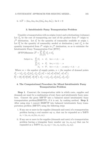 A SYSTEMATIC APPROACH FOR SOLVING MIXED... 185
ii. k ˜AI = (ka3, ka2, ka1)(ka
′
3, ka2, ka
′
1), for k < 0
3. Intuitionistic Fuzzy Transportation Problem
Consider a transportation with m origins (rows) and n destinations (columns).
Let ˜cI
ij be the cost of transporting one unit of the product from ith origin to
jth destination. Let ˜aI
i be the quantity of commodity available at origin i.
Let ˜bI
j be the quantity of commodity needed at destination j and ˜xI
ij is the
quantity transported from ith origin to jth destination, so as to minimize the
Intuitionistic Fuzzy Transportation Cost [IFTC].
(IFTP)Minimize ˜ZI =
m
i=1
n
j=1
˜cI
ij ⊗ ˜xI
ij
Subject to,
n
j=1
˜xI
ij ≈ ˜aI
i , for i = 1, 2, · · · , m
m
i=1
˜xI
ij ≈ ˜bI
j , for j = 1, 2, · · · , n
˜xI
ij ≈ ˜0I
, for i = 1, 2, · · · , m and j = 1, 2, · · · , n
Where m = the number of supply points, n = the number of demand points
˜cI
ij = (c1
ij, c2
ij, c3
ij)(c1
′
ij , c2
ij, c3
′
ij ), ˜aI
i = (a1
i , a2
i , a3
i )(a1
′
i , a2
i , a3
′
i ),
˜bI
j = (b1
j , b2
j , b3
j )(b1
′
j , b2
j , b3
′
j ), ˜xI
ij = (x1
ij, x2
ij, x3
ij)(x1
′
ij , x2
ij, x3
′
ij )
4. The Computational Procedure for Mixed Intuitionistic Fuzzy
Transportation Problem
Step 1. Construct the transportation table in which costs, supplies and
demands are must be a combination of real, fuzzy and intuitionistic fuzzy num-
bers. Convert the given MIFTP into a balanced mixed intuitionistic fuzzy
transportation problem(BMIFTP), if it is not, by ranking method. Step 2.
After using step 1 convert BMIFTP into balanced intuitionistic fuzzy trans-
portation problem (BIFTP) using the following steps
i. If any one or more in the supplies (demands and costs) of a transportation
problem having a real number say a1 that can be expanded as a TrIFN
a1 = (a1, a1, a1)(a1, a1, a1).
ii. If any one or more in the supplies (demands and costs) of a transportation
problem having a triangular fuzzy number say (a1, a2, a3) that can be
expanded as a TrIFN (a1, a2, a3) = (a1, a2, a3)(a1, a2, a3).
 